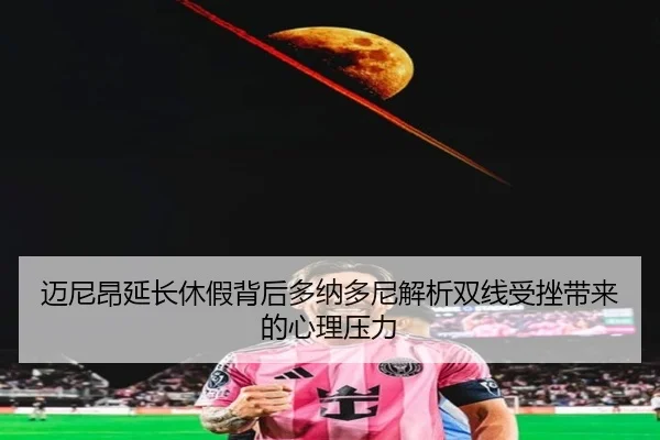 迈尼昂延长休假背后多纳多尼解析双线受挫带来的心理压力