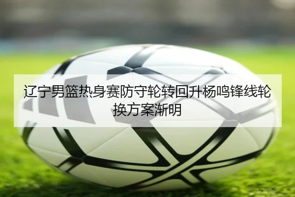 辽宁男篮热身赛防守轮转回升杨鸣锋线轮换方案渐明
