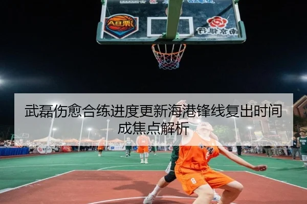 武磊伤愈合练进度更新海港锋线复出时间成焦点解析