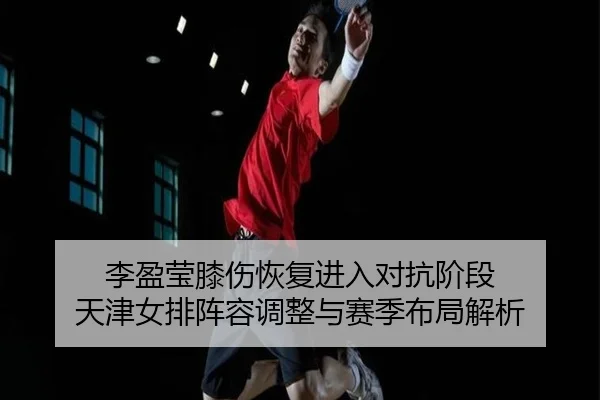 李盈莹膝伤恢复进入对抗阶段 天津女排阵容调整与赛季布局解析